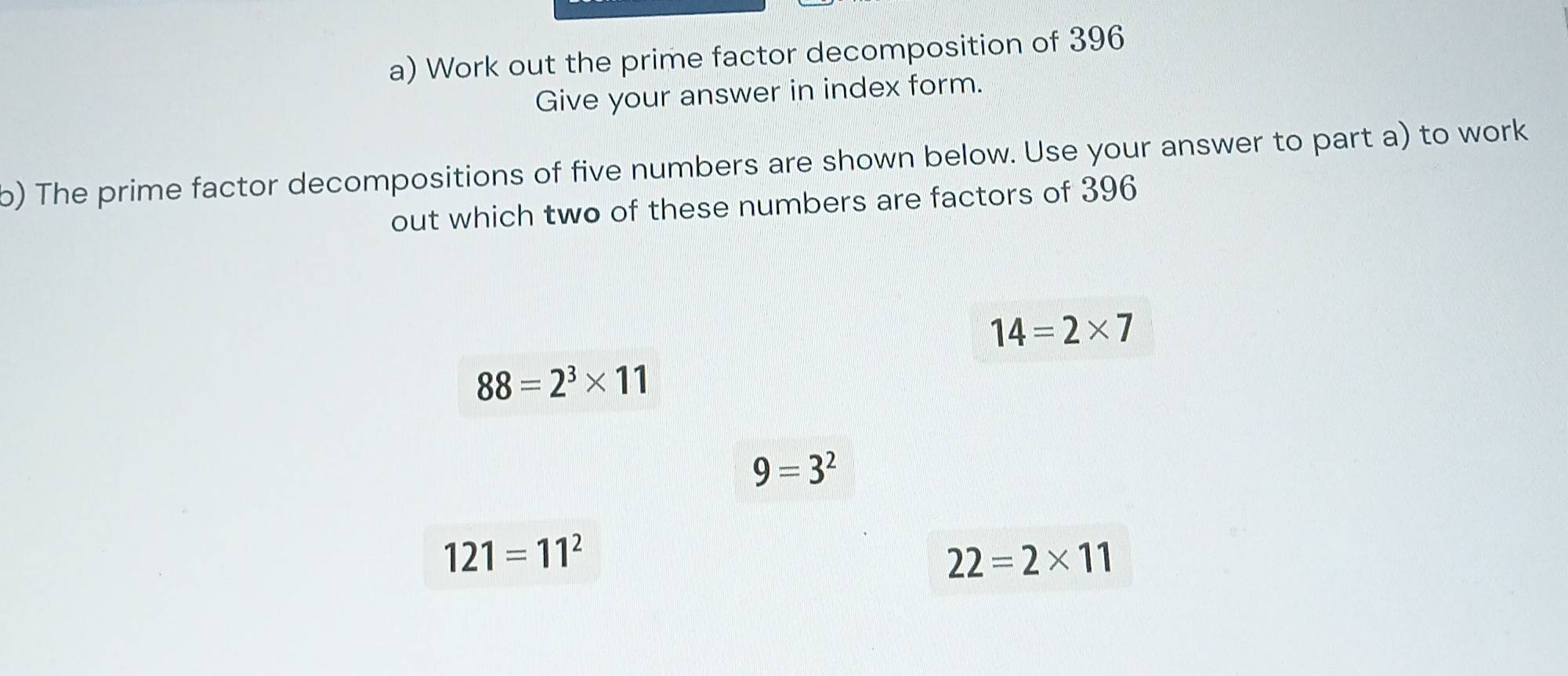 Work out the prime factor decomposition of 396
Give your answer in index form. 
b) The prime factor decompositions of five numbers are shown below. Use your answer to part a) to work 
out which two of these numbers are factors of 396
14=2* 7
88=2^3* 11
9=3^2
121=11^2
22=2* 11