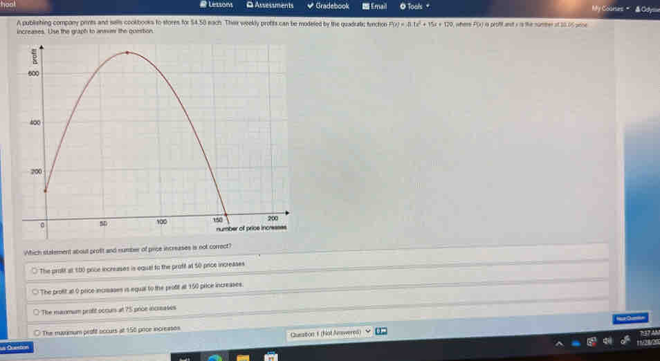 Lessons Q Assessments Gradebook Email O Toals My Courses
A publishing company prints and salls coolbooks to stores for $4.58 nach. Their weekly profits can be modeled by the quadratic furction P(x)=A.1x^2+15x+120 P(x) i is proff anst a is the number at 20.05 pese
increases. Use the graph to anmer the question.
Which stalement about profit and number of price increases is not correct?
The prolit a 180 pice increases is equal to the profif at 50 price increases
○ The profit at 0 price increases is equal to the profit at 150 price increases.
The manmum profit occurs at 75 price increases
○ The muvamum profit occurs at 158 poce increases
Cusation 1 (Nol Amwered)
n Queston