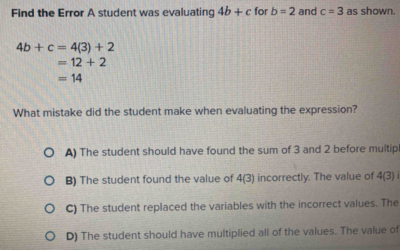 Find the Error A student was evaluating 4b+c for b=2 and c=3 as shown.
4b+c=4(3)+2
=12+2
=14
What mistake did the student make when evaluating the expression?
A) The student should have found the sum of 3 and 2 before multip
B) The student found the value of 4(3) incorrectly. The value of 4(3)
C) The student replaced the variables with the incorrect values. The
D) The student should have multiplied all of the values. The value of