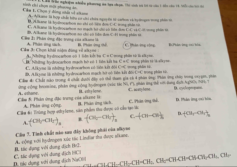 Câu trắc nghiệm nhiều phương án lựa chọn. Thí sinh trả lời từ câu 1 đến câu 18. Mỗi câu hỏi thí
sinh chỉ chọn một phương án.
Câu 1. Chọn ý đúng nhất về alkane
A. Alkane là hợp chất hữu cơ chỉ chứa nguyên tử carbon và hydrogen trong phân tử.
B. Alkane là hydrocarbon no chỉ có liên đơn C-C trong phân tử.
C. Alkane là hydrocarbon no mạch hở chỉ có liên đơn C-C và C-H trong phân tử.
D. Alkane là hydrocarbon no chỉ có liên đơn C-H trong phân tử.
Câu 2: Phản ứng đặc trưng của alkane là
A. Phản ứng tách. B. Phản ứng thế. C. Phản ứng cộng D.Phản ứng oxi hóa.
Câu 3: Chọn khái niệm đúng về alkyne :
A. Những hydrocarbon có 1 liên kết ba Cequiv C trong phân tử là alkyne.
B. Những hydrocarbon mạch hở có 1 liên kết ba Cequiv C trong phân tử là alkyne.
C. Alkyne là những hydrocarbon có liên kết đôi C=C trong phân tử.
D. Alkyne là những hydrocarbon mạch hở có liên kết đôi C=C trong phân tử.
Câu 4: Chất nào trong 4 chất dưới đây có thể tham gia cả 4 phản ứng: Phản ứng cháy trong oxygen, phản
ứng cộng bromine, phản ứng cộng hydrogen (xúc tác Ni,t^o) , phản ứng thế với dung dịch AgNO_3/NH_3 ?
A. ethane. B. ethylene. C. acetylene. D. cyclopropane.
Câu 5: Phản ứng đặc trưng của alkene là:
A. Phản ứng cộng. B. Phản ứng tách. C. Phản ứng thế, D. Phản ứng oxi hóa.
Câu 6: Trùng hợp ethylene, sản phẩm thu được có cấu tạo là:
A. -(CH_2=CH_2to _n B. -(CH_2-CH_2)_n C. -(CH-CH)frac h D. (CH_3-CH_3)_n
Câu 7. Tính chất nào sau đây không phải của alkyne
A. cộng với hydrogen xúc tác Lindlar thu được alkane.
B. tác dụng với dung dịch Br2.
C. tác dụng với dung dịch HCl
D. tác dụng với dung dịch NaOH CH_2=CH-CH_2-CH_2-CH=CH_2,CH_2=CH-CH=CH-CH_2-CH_3,CH_3-