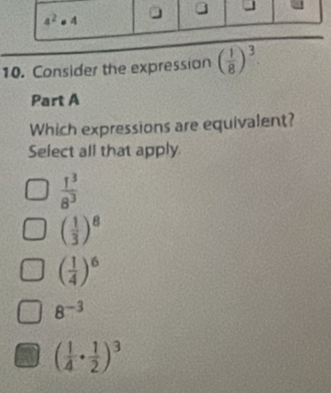 Consider the expression ( 1/8 )^3
Part A
Which expressions are equivalent?
Select all that apply.
 1^3/8^3 
( 1/3 )^8
( 1/4 )^6
8^(-3)
( 1/4 ·  1/2 )^3