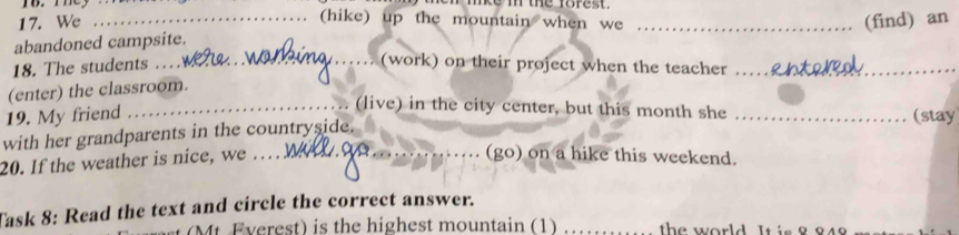 We 
(hike) up the mountain when we 
abandoned campsite. 
18. The students …. __(find) an 
(work) on their project when the teacher 
(enter) the classroom. 
_(live) in the city center, but this month she 
19. My friend _(stay 
with her grandparents in the countryside. 
20. If the weather is nice, we_ 
_(go) on a hike this weekend. 
Task 8: Read the text and circle the correct answer. 
M Everest) is the highest mountain (1) _ the world. It is 8 849