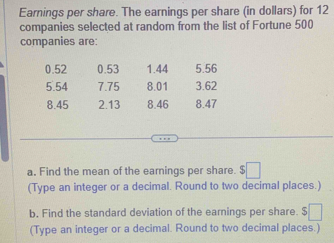 Earnings per share. The earnings per share (in dollars) for 12
companies selected at random from the list of Fortune 500
companies are:
0.52 0.53 1.44 5.56
5.54 7.75 8.01 3.62
8.45 2.13 8.46 8.47
a. Find the mean of the earnings per share. $□
(Type an integer or a decimal. Round to two decimal places.) 
b. Find the standard deviation of the earnings per share. $□
(Type an integer or a decimal. Round to two decimal places.)