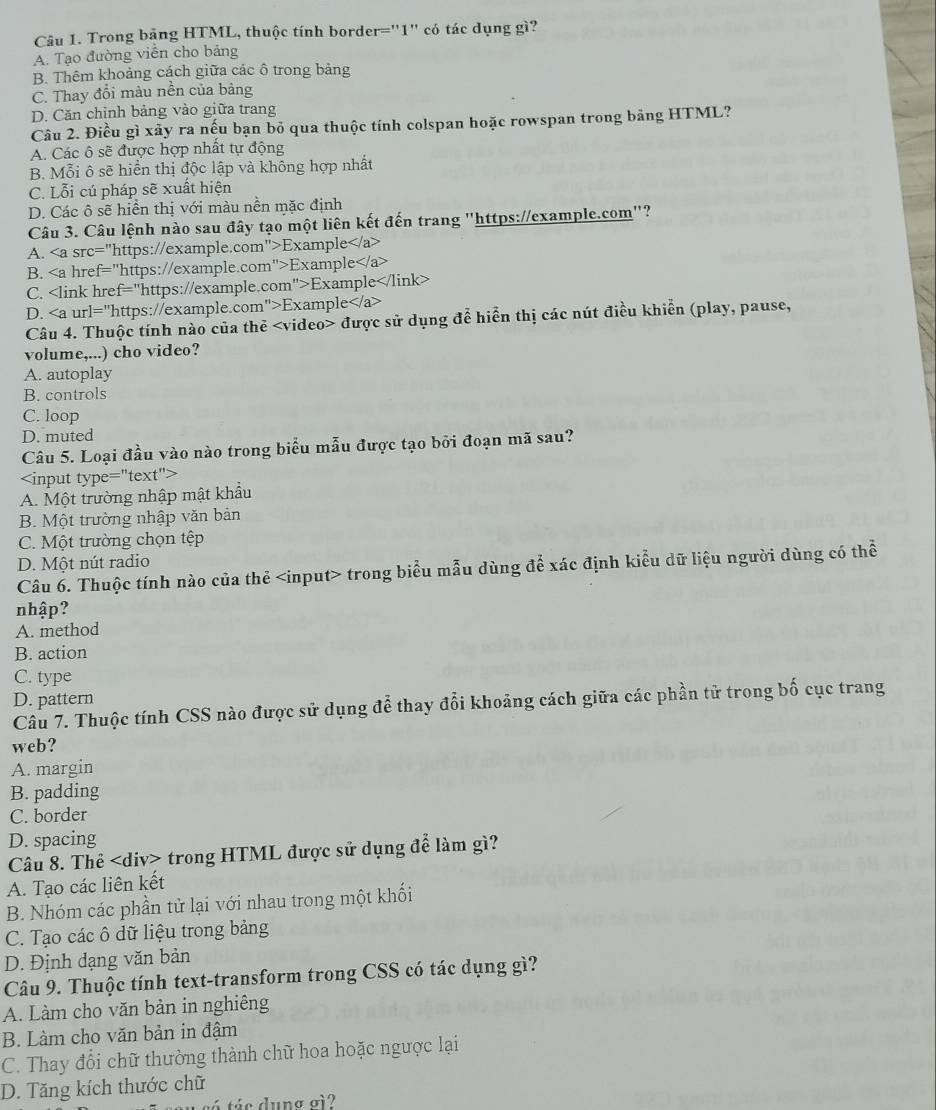 Trong băng HTML, thuộc tính border="1" có tác dụng gì?
A. Tạo đường viễn cho bảng
B. Thêm khoảng cách giữa các ô trong bảng
C. Thay đổi màu nền của bảng
D. Căn chỉnh bảng vào giữa trang
Câu 2. Điều gì xảy ra nếu bạn bỏ qua thuộc tính colspan hoặc rowspan trong bảng HTML?
A. Các ô sẽ được hợp nhất tự động
B. Mỗi ô sẽ hiển thị độc lập và không hợp nhất
C. Lỗi cú pháp sẽ xuất hiện
D. Các ô sẽ hiển thị với màu nền mặc định
Câu 3. Câu lệnh nào sau đây tạo một liên kết đến trang "https://example.com"?
A. Example
B. Example
C. Example
D. Example
Câu 4. Thuộc tính nào của thẻ được sử dụng để hiển thị các nút điều khiển (play, pause,
volume,...) cho video?
A. autoplay
B. controls
C. loop
D. muted
Câu 5. Loại đầu vào nào trong biểu mẫu được tạo bởi đoạn mã sau?

A. Một trường nhập mật khẩu
B. Một trường nhập văn bản
C. Một trường chọn tệp
D. Một nút radio
Câu 6. Thuộc tính nào của thẻ trong biểu mẫu dùng để xác định kiểu dữ liệu người dùng có thể
nhập?
A. method
B. action
C. type
D. pattern
Câu 7. Thuộc tính CSS nào được sử dụng để thay đổi khoảng cách giữa các phần tử trong bố cục trang
web?
A. margin
B. padding
C. border
D. spacing
Câu 8. Thẻ trong HTML được sử dụng để làm gì?
A. Tạo các liên kết
B. Nhóm các phần tử lại với nhau trong một khối
C. Tạo các ô dữ liệu trong bảng
D. Định dạng văn bản
Câu 9. Thuộc tính text-transform trong CSS có tác dụng gì?
A. Làm cho văn bản in nghiêng
B. Làm cho văn bản in đậm
C. Thay đổi chữ thường thành chữ hoa hoặc ngược lại
D. Tăng kích thước chữ
t sé  tác dung oi