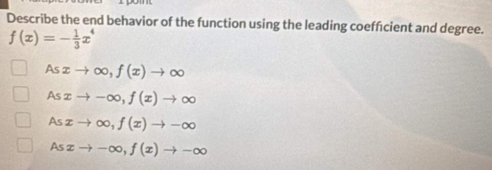 pomt
Describe the end behavior of the function using the leading coeffcient and degree.
f(x)=- 1/3 x^4
As xto ∈fty , f(x)to ∈fty
As xto -∈fty , f(x)to ∈fty
As xto ∈fty , f(x)to -∈fty
As xto -∈fty , f(x)to -∈fty