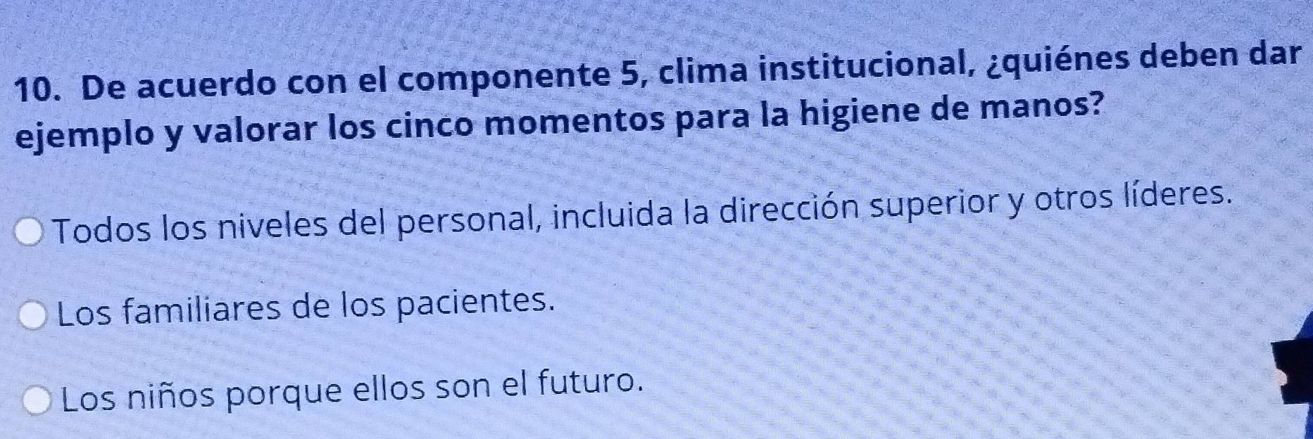 De acuerdo con el componente 5, clima institucional, ¿quiénes deben dar
ejemplo y valorar los cinco momentos para la higiene de manos?
Todos los niveles del personal, incluida la dirección superior y otros líderes.
Los familiares de los pacientes.
Los niños porque ellos son el futuro.