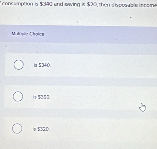 consumption is $340 and saving is $20, then disposable income
Multiple Choice
is $340.
is $360.
is $320