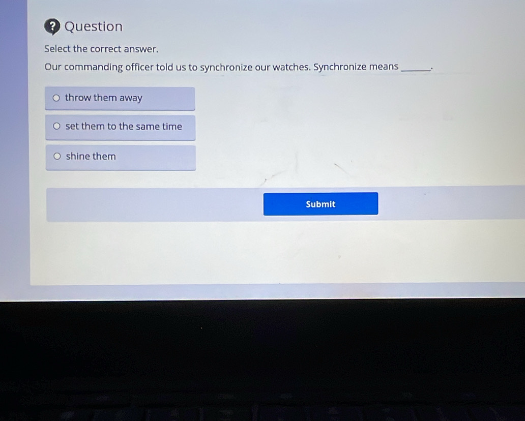 2Question
Select the correct answer.
Our commanding officer told us to synchronize our watches. Synchronize means_
throw them away
set them to the same time
shine them
Submit