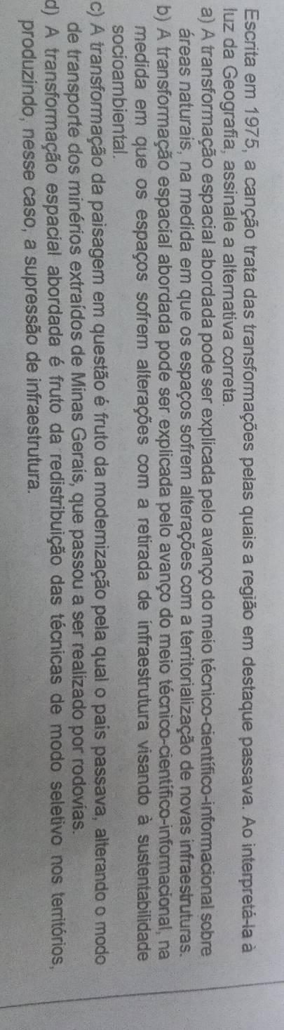 Escrita em 1975, a canção trata das transformações pelas quais a região em destaque passava. Ao interpretá-la à
luz da Geografia, assinale a alternativa correta.
a) A transformação espacial abordada pode ser explicada pelo avanço do meio técnico-científico-informacional sobre
áreas naturais, na medida em que os espaços sofrem alterações com a territorialização de novas infraestruturas.
b) A transformação espacial abordada pode ser explicada pelo avanço do meio técnico-científico-informacional, na
medida em que os espaços sofrem alterações com a retirada de infraestrutura visando à sustentabilidade
socioambiental .
c) A transformação da paisagem em questão é fruto da modemização pela qual o país passava, alterando o modo
de transporte dos minérios extraídos de Minas Gerais, que passou a ser realizado por rodovias.
d) A transformação espacial abordada é fruto da redistribuição das técnicas de modo seletivo nos territórios,
produzindo, nesse caso, a supressão de infraestrutura.