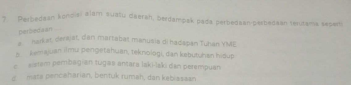 Perbedaan kondisi alam suatu daerah, berdampak pada perbedaan-perbedaan terutama seperti
perbedaan
a harkat, derajat, dan martabat manusia di hadapan Tuhan YME
b. kemajuan ilmu pengetahuan, teknologi, dan kebutuhan hidup
c sistem pembagian tugas antara laki-laki dan perempuan
d. mata pencaharian, bentuk rumah, dan kebiasaan