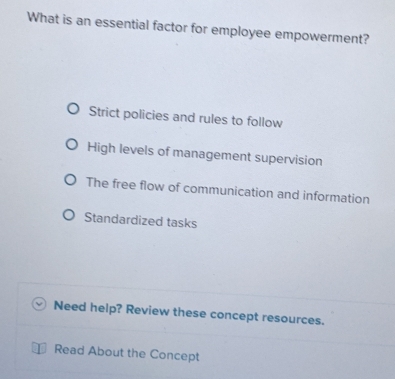 What is an essential factor for employee empowerment?
Strict policies and rules to follow
High levels of management supervision
The free flow of communication and information
Standardized tasks
Need help? Review these concept resources.
Read About the Concept