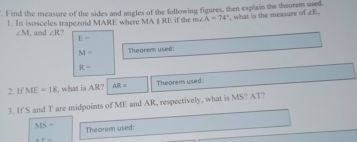 Find the measure of the sides and angles of the following figures, then explain the theorem used. 
1. In isosceles trapezoid MARE where MAparallel RE if the m∠ A=74° , what is the measure of ∠ E,
∠ M , and ∠ R 2
E=
M= Theorem used:
R=
2. If ME=18 , what is AR? AR= Theorem used: 
3. If S and T are midpoints of ME and AR, respectively, what is MS? AT?
MS=
Theorem used:
AT=