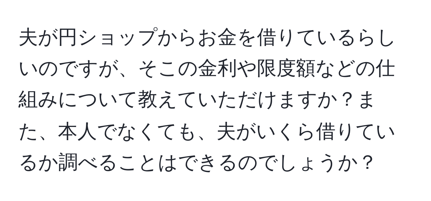 夫が円ショップからお金を借りているらしいのですが、そこの金利や限度額などの仕組みについて教えていただけますか？また、本人でなくても、夫がいくら借りているか調べることはできるのでしょうか？