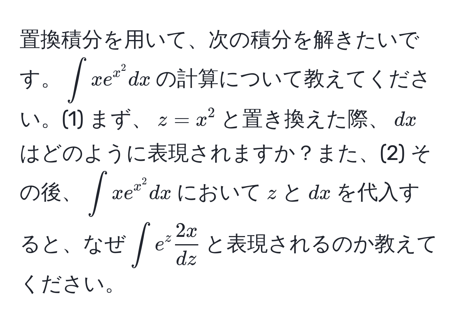 置換積分を用いて、次の積分を解きたいです。(∈t xe^(x^2) dx)の計算について教えてください。(1) まず、(z = x^(2)と置き換えた際、(dx)はどのように表現されますか？また、(2) その後、(∈t xe^x^2) dx)において(z)と(dx)を代入すると、なぜ(∈t e^(z frac2x)dz)と表現されるのか教えてください。