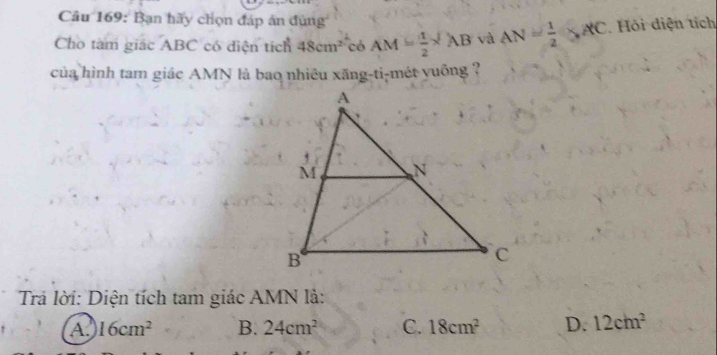 Bạn hãy chọn đáp ân đùng
Cho tàm giác ABC có diện tích 48cm^2 có AM= 1/2 * AB và AN= 1/2 SAC Hỏi diện tích
của hình tam giác AMN là bao nhiêu xăng-ti-mét yuống ?
Trả lời: Diện tích tam giác AMN là:
A. 16cm^2 B. 24cm^2 C. 18cm^2 D. 12cm^2