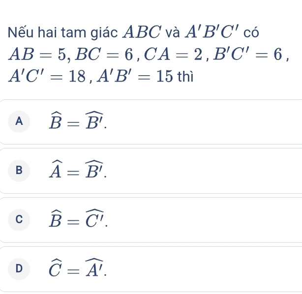 Nếu hai tam giác ABC và A'B'C' có
AB=5, BC=6, CA=2, B'C'=6,
A'C'=18, A'B'=15 thì
A widehat B=widehat B'.
B widehat A=widehat B'.
C widehat B=widehat C'.
D widehat C=widehat A'.