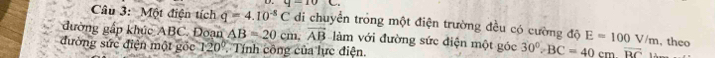 4-10C. 
Câu 3: Một điện tích q=4.10^(-8)C di chuyển trong một điện trường đều có cường độ E=100V/m , theo 
đường gấp khúc ABC. Đoạn AB=20cm, vector AB làm với đường sức điện một góc 30°, BC=40cmoverline BC
đường sức điện một gốc 120° Tính công của lực điện.