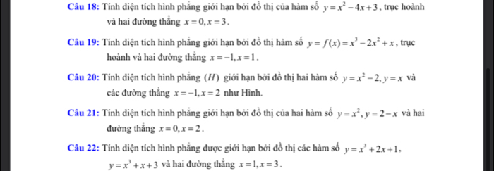 Tính diện tích hình phẳng giới hạn bởi đồ thị của hàm số y=x^2-4x+3 , trục hoành 
và hai đường thắng x=0, x=3. 
Câu 19: Tính diện tích hình phẳng giới hạn bởi đồ thị hàm số y=f(x)=x^3-2x^2+x , trục 
hoành và hai đường thắng x=-1, x=1. 
Câu 20: Tính diện tích hình phẳng (H) giới hạn bởi đồ thị hai hàm số y=x^2-2, y=x và 
các đường thẳng x=-1, x=2 như Hình. 
Câu 21: Tính diện tích hình phẳng giới hạn bởi đồ thị của hai hàm số y=x^2, y=2-x và hai 
đường thắng x=0, x=2. 
Câu 22: Tính diện tích hình phẳng được giới hạn bởi đồ thị các hàm số y=x^3+2x+1,
y=x^3+x+3 và hai đường thẳng x=1, x=3.