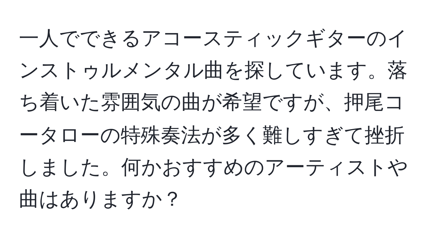 一人でできるアコースティックギターのインストゥルメンタル曲を探しています。落ち着いた雰囲気の曲が希望ですが、押尾コータローの特殊奏法が多く難しすぎて挫折しました。何かおすすめのアーティストや曲はありますか？