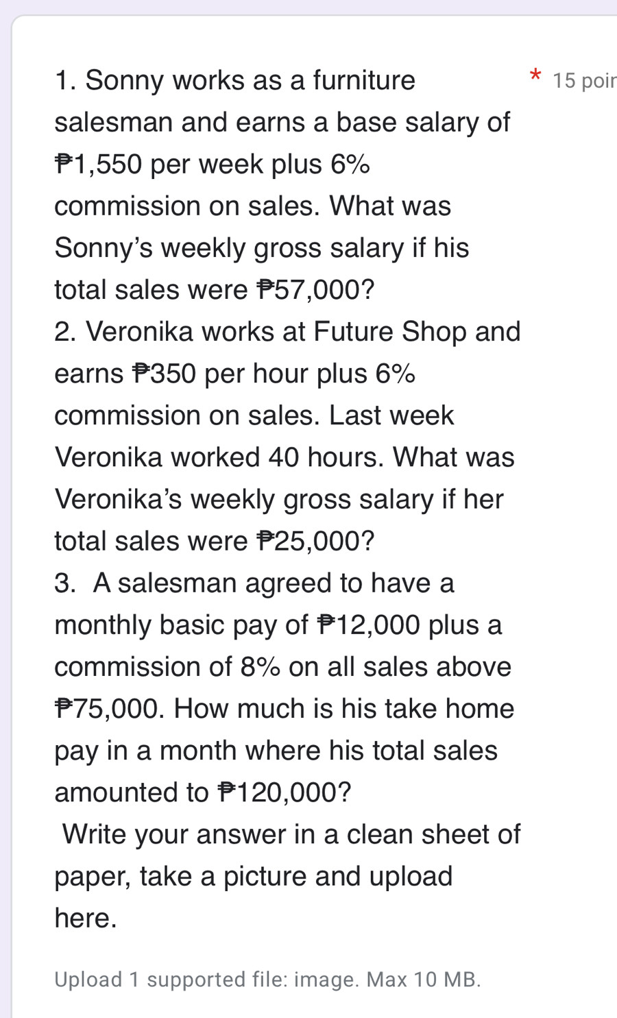 Sonny works as a furniture 15 poir 
salesman and earns a base salary of
1,550 per week plus 6%
commission on sales. What was 
Sonny's weekly gross salary if his 
total sales were P57,000? 
2. Veronika works at Future Shop and 
earns P350 per hour plus 6%
commission on sales. Last week
Veronika worked 40 hours. What was 
Veronika's weekly gross salary if her 
total sales were P25,000? 
3. A salesman agreed to have a 
monthly basic pay of P12,000 plus a 
commission of 8% on all sales above
P75,000. How much is his take home 
pay in a month where his total sales 
amounted to P120,000? 
Write your answer in a clean sheet of 
paper, take a picture and upload 
here. 
Upload 1 supported file: image. Max 10 MB.