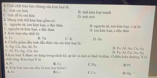 Tính chất hóa học chung của kim loại là:
A. tính oxi hóa B. tinh kim loại mạnh
C. tính dễ bị oxi hóa D. tinh axit
2. Mạng tinh thể kim loại gồm có:
A. nguyên tử, ion kim loại, e độc thân B. nguyên tử, ion kim loại, e tự do
C. nguyên tử kim loại, e độc than D. ion kim loại, e độc thân
3. Kim loại nhẹ nhất là:
A. Li B. Na C. K D. Os
4. Chiều giảm dần tính dẫn điện của các kim loại là:
A. Ag, Cu, Au, Al, Fe B. Fe, Al, Au, Cu, Ag
C. Al, Fe, Ag , Cu, Au D. Fe, Al, Cu, Au, Ag
5.Kim loại X được sử dụng trong nhiệt kế, áp kế và một số thiết bị khác. Ở điều kiện thường, X là
chất lỏng. Kim loại X là
A.W B. Cr. C.Hg. D. Pb.
6. Kim loại nào sau đây là kim loại kiểm?
A.Al. B.Li. C.Ca. D. Mg.