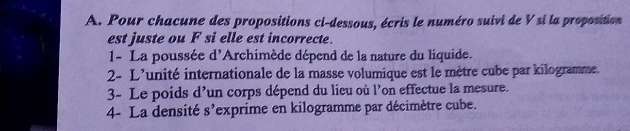 Pour chacune des propositions ci-dessous, écris le numéro suivi de V si la propostion 
est juste ou F si elle est incorrecte. 
1- La poussée d^(^,) *Archimède dépend de la nature du liquide. 
2- L'unité internationale de la masse volumique est le mètre cube par kilogramme. 
3- Le poids d’un corps dépend du lieu où l’on effectue la mesure. 
4- La densité S' lexprime en kilogramme par décimètre cube.