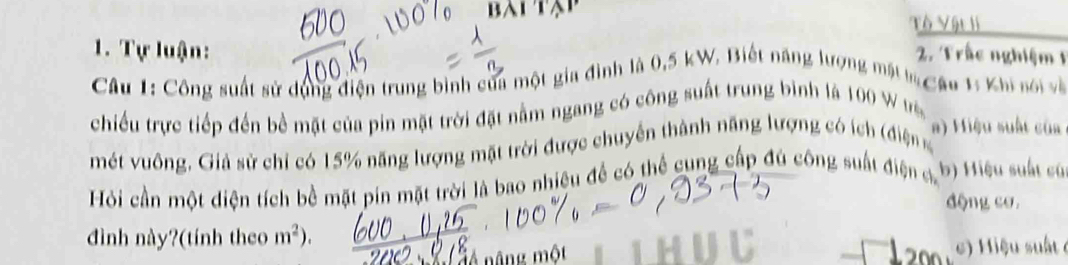 Tô Vật li 
1. Tự luận: 2. Trấc nghiệm 1 
Câu 1: Công suất sử dụng điện trung bình của một gia đình là 0, 5 kW, Biết năng lượng mật la Câu 1: Khi nói và 
chiều trực tiếp đến bề mặt của pin mặt trời đặt nằm ngang có công suất trung bình là 100
mét vuông, Giả sử chỉ có 15% năng lượng mặt trời được chuyển thành năng lượng có ích (điện 
a) Hiệu suất của 
Hỏi cần một diện tích bề mặt pín mặt trời là bao nhiêu để có thể cung cấp đú công suất điện c b) Hiệu suất cù 
động cơ, 
dình này?(tính theo m^2)
nâng một ) Hiệu suất ở