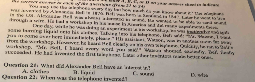 A the ener A, B, C, or D on your answer sheet to indicate
the correct answer to each of the questions (from 21 to 24)
You may use the telephone every day but how much do you know about it? The telephone
was invented by Alexander Bell in 1876. Bell was born in Scotland in 1847. Later he went to live
in the US. Alexander Bell was always interested in sound. He wanted to be able to send sound
through a wire. He had a workshop in his house in America and did many experiments there.
One day, while he was doing an experiment in his workshop, he was inattentive and spilt
some burning liquid onto his clothes. Talking into his telephone, Bell said: “Mr. Watson, I want
you to come over here immediately, please.” His assistant, Watson, was in another room far away
from the workshop. However, he heard Bell clearly on his own telephone. Quickly, he ran to Bell’s
workshop. “Mr. Bell, I heard every word you said!” Watson shouted excitedly. Bell finally
succeeded. He had invented the first telephone. Later other inventors made better ones.
Question 21: What did Alexander Bell have an interest in?
A. clothes B. liquid C. sound D. wire
Question 22: When was the telephone invented?