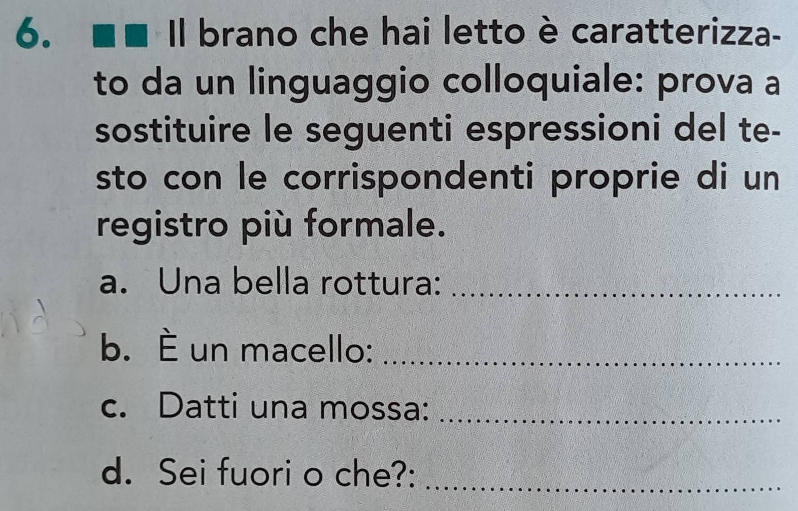 Il brano che hai letto è caratterizza- 
to da un linguaggio colloquiale: prova a 
sostituire le seguenti espressioni del te- 
sto con le corrispondenti proprie di un 
registro più formale. 
a. Una bella rottura:_ 
b. È un macello:_ 
c. Datti una mossa:_ 
d. Sei fuori o che?:_