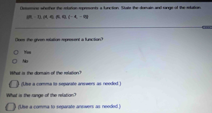 Determine whether the relation represents a function. State the domain and range of the relation.
 (8,-1),(4,4),(6,6),(-4,-9)
Does the given relation represent a function?
Yes
No
What is the domain of the relation?
(Use a comma to separate answers as needed.)
What is the range of the relation?
(Use a comma to separate answers as needed.)