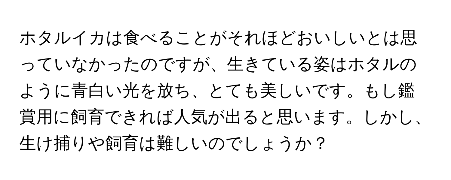 ホタルイカは食べることがそれほどおいしいとは思っていなかったのですが、生きている姿はホタルのように青白い光を放ち、とても美しいです。もし鑑賞用に飼育できれば人気が出ると思います。しかし、生け捕りや飼育は難しいのでしょうか？