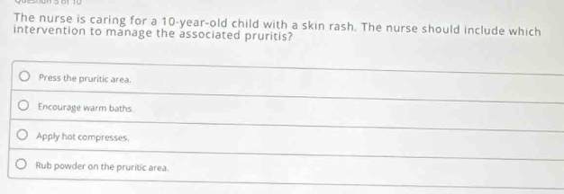 The nurse is caring for a 10-year-old child with a skin rash. The nurse should include which
intervention to manage the associated pruritis?
Press the pruritic area.
Encourage warm baths
Apply hot compresses
Rub powder on the pruritic area.