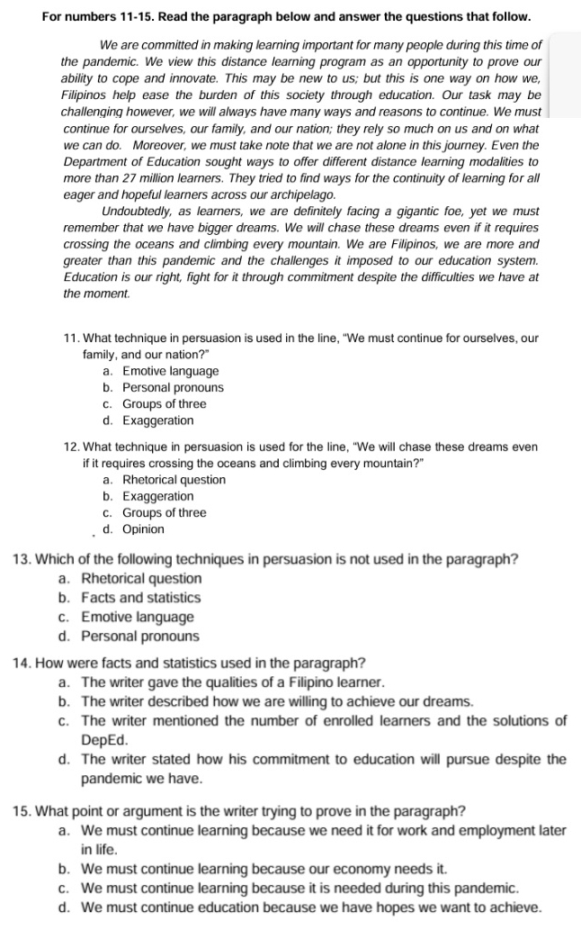 For numbers 11-15. Read the paragraph below and answer the questions that follow.
We are committed in making learning important for many people during this time of
the pandemic. We view this distance learning program as an opportunity to prove our
ability to cope and innovate. This may be new to us; but this is one way on how we,
Filipinos help ease the burden of this society through education. Our task may be
challenging however, we will always have many ways and reasons to continue. We must
continue for ourselves, our family, and our nation; they rely so much on us and on what
we can do. Moreover, we must take note that we are not alone in this journey. Even the
Department of Education sought ways to offer different distance learning modalities to
more than 27 million learners. They tried to find ways for the continuity of learning for all
eager and hopeful learners across our archipelago.
Undoubtedly, as learners, we are definitely facing a gigantic foe, yet we must
remember that we have bigger dreams. We will chase these dreams even if it requires
crossing the oceans and climbing every mountain. We are Filipinos, we are more and
greater than this pandemic and the challenges it imposed to our education system.
Education is our right, fight for it through commitment despite the difficulties we have at
the moment.
11. What technique in persuasion is used in the line, “We must continue for ourselves, our
family, and our nation?"
a.Emotive language
b. Personal pronouns
c. Groups of three
d. Exaggeration
12. What technique in persuasion is used for the line, “We will chase these dreams even
if it requires crossing the oceans and climbing every mountain?"
a. Rhetorical question
b. Exaggeration
c. Groups of three
d. Opinion
13. Which of the following techniques in persuasion is not used in the paragraph?
a. Rhetorical question
b. Facts and statistics
c. Emotive language
d. Personal pronouns
14. How were facts and statistics used in the paragraph?
a. The writer gave the qualities of a Filipino learner.
b. The writer described how we are willing to achieve our dreams.
c. The writer mentioned the number of enrolled learners and the solutions of
DepEd.
d. The writer stated how his commitment to education will pursue despite the
pandemic we have.
15. What point or argument is the writer trying to prove in the paragraph?
a. We must continue learning because we need it for work and employment later
in life.
b. We must continue learning because our economy needs it.
c. We must continue learning because it is needed during this pandemic.
d. We must continue education because we have hopes we want to achieve.