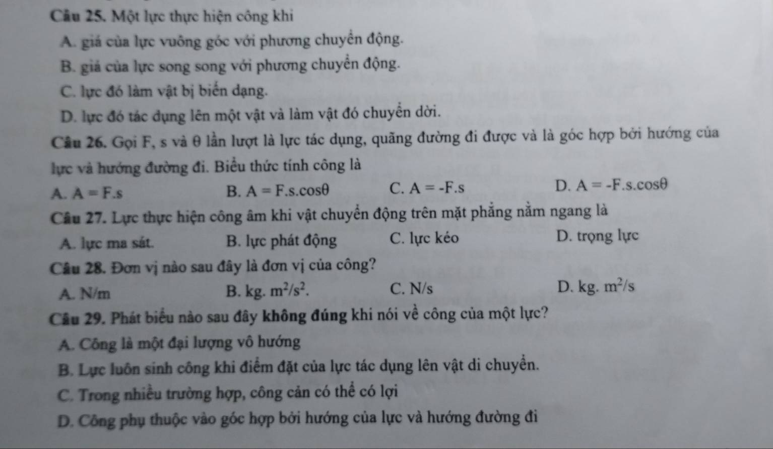 Một lực thực hiện công khi
A. giá của lực vuông góc với phương chuyển động.
B. giá của lực song song với phương chuyển động.
C. lực đó làm vật bị biến dạng.
D. lực đó tác dụng lên một vật và làm vật đó chuyển dời.
Câu 26. Gọi F, s và θ lần lượt là lực tác dụng, quãng đường đi được và là góc hợp bởi hướng của
lực và hướng đường đi. Biểu thức tính công là
A. A=F.s B. A=F.s.cos θ C. A=-F.s D. A=-F.s.cos θ
Câu 27. Lực thực hiện công âm khi vật chuyển động trên mặt phẳng nằm ngang là
A. lực ma sát. B. lực phát động C. lực kéo D. trọng lực
Câu 28. Đơn vị nào sau đây là đơn vị của công?
A. N/m B. kg.m^2/s^2. C. N/s
D. kg.m^2/s
Câu 29. Phát biểu nào sau đây không đúng khi nói về công của một lực?
A. Công là một đại lượng vô hướng
B. Lực luôn sinh công khi điểm đặt của lực tác dụng lên vật di chuyển.
C. Trong nhiều trường hợp, công cản có thể có lợi
D. Công phụ thuộc vào góc hợp bởi hướng của lực và hướng đường đi