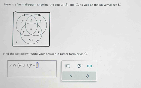 Here is a Venn diagram showing the sets A, B, and C, as well as the universal set U.
Find the set below. Write your answer in roster form or as Ø.
A∩ (B∪ C)'=□
□,□,.
×