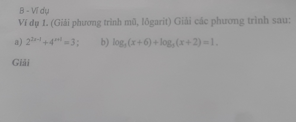 Ví dụ 
Ví dụ 1. (Giải phương trình mũ, lôgarit) Giải các phương trình sau: 
a) 2^(2x-1)+4^(x+1)=3 : b) log _5(x+6)+log _5(x+2)=1. 
Giải