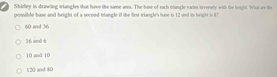 Shirley is drawing triangles that have the same area. The base of each triangle varies inversely with the height. What are the
possible base and height of a second triangle if the first triangle's base is 12 and its height is 8?
60 and 36
16 and 6
10 and 10
120 and 80