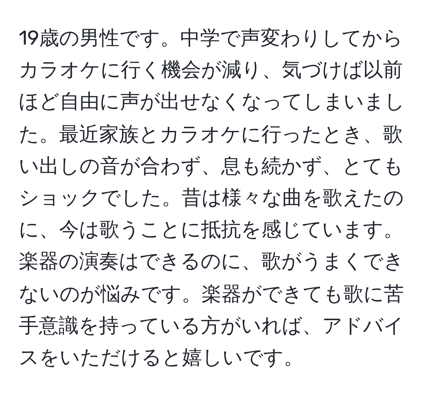 19歳の男性です。中学で声変わりしてからカラオケに行く機会が減り、気づけば以前ほど自由に声が出せなくなってしまいました。最近家族とカラオケに行ったとき、歌い出しの音が合わず、息も続かず、とてもショックでした。昔は様々な曲を歌えたのに、今は歌うことに抵抗を感じています。楽器の演奏はできるのに、歌がうまくできないのが悩みです。楽器ができても歌に苦手意識を持っている方がいれば、アドバイスをいただけると嬉しいです。