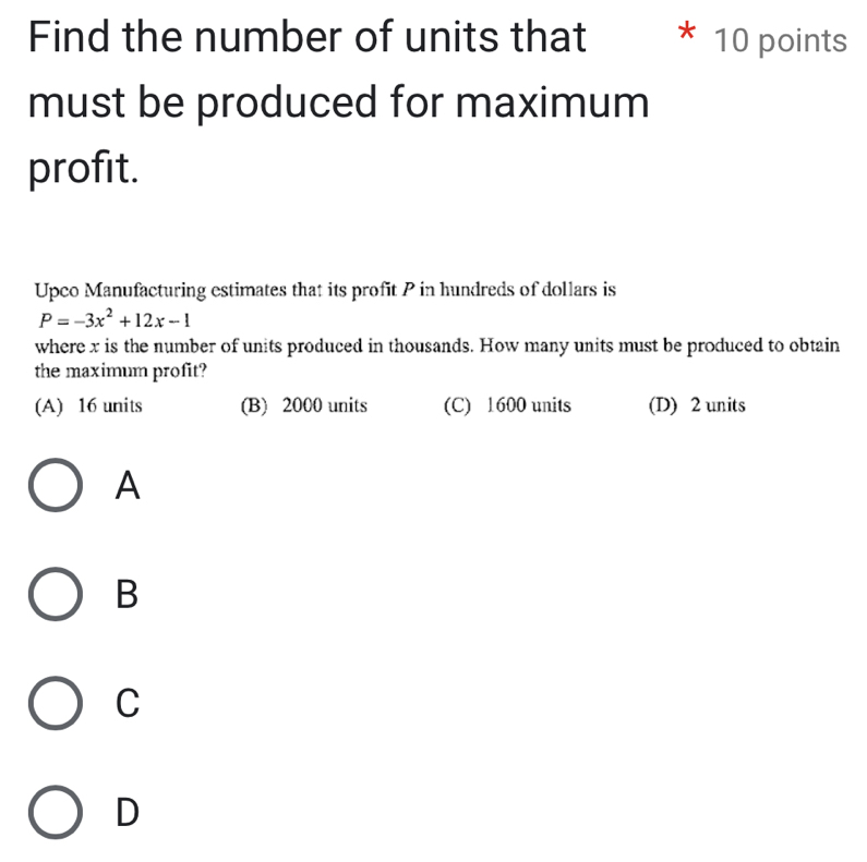 Find the number of units that 10 points
must be produced for maximum
profit.
Upco Manufacturing estimates that its profit P in hundreds of dollars is
P=-3x^2+12x-1
where x is the number of units produced in thousands. How many units must be produced to obtain
the maximum profit?
(A) 16 units (B) 2000 units (C) 1600 units (D) 2 units
A
B
C
D