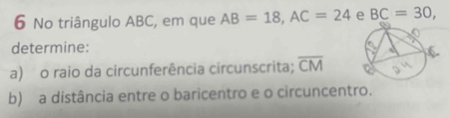 No triângulo ABC, em que AB=18, AC=24 e BC=30, 
determine: 
a) o raio da circunferência circunscrita; overline CM
b) a distância entre o baricentro e o circuncentro.