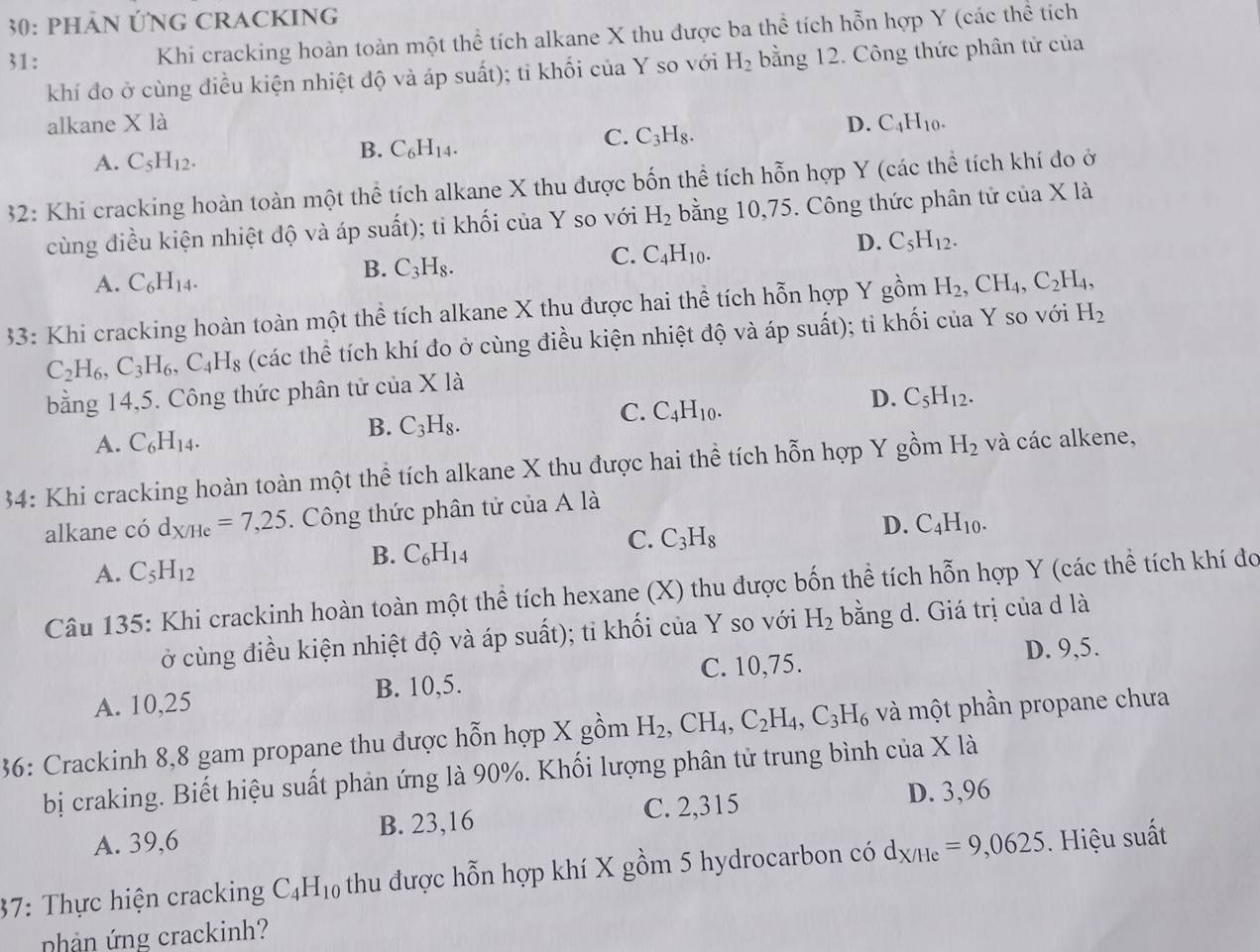 30: PHảN ỨNG CRACKINg
31: Khi cracking hoàn toàn một thể tích alkane X thu được ba thể tích hỗn hợp Y (các thể tích
khí đo ở cùng điều kiện nhiệt độ và áp suất); ti khối của Y so với H_2 bằng 12. Công thức phân tử của
alkane X là D. C_4H_10.
A. C_5H_12.
B. C_6H_14.
C. C_3H_8.
32: Khi cracking hoàn toàn một thể tích alkane X thu được bốn thể tích hỗn hợp Y (các thể tích khí do ở
cùng điều kiện nhiệt độ và áp suất); ti khối của Y so với H_2 bằng 10,75. Công thức phân tử của X là
C. C_4H_10.
D. C_5H_12.
A. C_6H_14.
B. C_3H_8.
33: Khi cracking hoàn toàn một thể tích alkane X thu được hai thể tích hỗn hợp Y gồm H_2, ,CH_4,C_2H_4,
C_2H_6,C_3H_6,C_4H_8 (các thể tích khí đo ở cùng điều kiện nhiệt độ và áp suất); tỉ khối của Y so với H_2
bằng 14,5. Công thức phân tử của X là
D. C_5H_12.
A. C_6H_14.
B. C_3H_8.
C. C_4H_10.
34: Khi cracking hoàn toàn một thể tích alkane X thu được hai thể tích hỗn hợp Y gồm H_2 và các alkene,
alkane có d_X/He=7,25. Công thức phân tử của A là
D. C_4H_10.
B. C_6H_14
C. C_3H_8
A. C_5H_12
Câu 135: Khi crackinh hoàn toàn một thể tích hexane (X) thu được bốn thể tích hỗn hợp Y (các thể tích khí đo
ở cùng điều kiện nhiệt độ và áp suất); tỉ khối của Y so với H_2 bằng d. Giá trị của d là
C. 10,75.
A. 10,25 B. 10,5. D. 9,5.
36: Crackinh 8,8 gam propane thu được hỗn hợp X gồm H_2,CH_4,C_2H_4,C_3H_6 và một phần propane chưa
bị craking. Biết hiệu suất phản ứng là 90%. Khối lượng phân tử trung bình ở cua* la
A. 39,6 B. 23,16 C. 2,315 D. 3,96
37: Thực hiện cracking C_4H_10 thu được hỗn hợp khí X gồm 5 hydrocarbon có d_X/He=9,0625. Hiệu suất
nhản ứng crackinh?