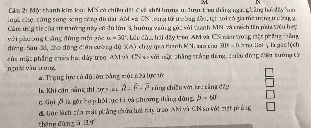 M
N
Câu 2: Một thanh kim loại MN có chiều dài ℓ và khối lượng m được treo thẳng ngang bằng hai dây kim
loại, nhẹ, cứng song song cùng độ dài AM và CN trong từ trường đều, tại nơi có gia tốc trọng trường g.
Cảm ứng từ của từ trường này có độ lớn B, hướng vuông góc với thanh MN và chếch lên phía trên hợp
với phương thẳng đứng một góc alpha =30°. Lúc đầu, hai dây treo AM và CN nằm trong mặt phẳng thẳng
đứng. Sau đó, cho dòng điện cường độ 1(A) chạy qua thanh MN, sao cho BIell =0,5mg : Gọi γ là góc lệch
của mặt phẳng chứa hai dây treo AM và CN so với mặt phẳng thẳng đứng, chiều dòng điện hướng từ
ngoài vào trong.
a. Trọng lực có độ lớn bằng một nửa lực từ
b. Khi cân bằng thì hợp lực vector R=vector F+vector P cùng chiều với lực căng dây
c. Gọi β là góc hợp bởi lực từ và phương thẳng đứng, beta =60°
d. Góc lệch của mặt phẳng chứa hai dây treo AM và CN so với mặt phẳng
thẳng đứng là 13, 9