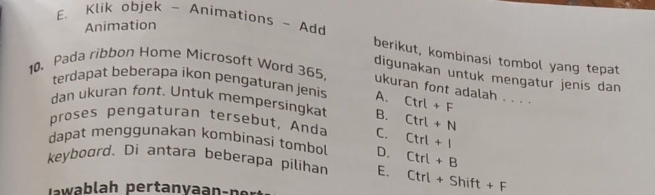 Klik objek - Animations - Add
Animation
berikut, kombinasi tombol yang tepat
10. Pada ribbon Home Microsoft Word 365,
digunakan untuk mengatur jenis dan
terdapat beberapa ikon pengaturan jenis A.
ukuran font adalah . . . .
dan ukuran font. Untuk mempersingkat B. Ctrl+F
proses pengaturan tersebut, Anda C. Ctrl+N
dapat menggunakan kombinasi tombol D.
Ctrl+I
keyboard. Di antara beberapa pilihan E. Ctrl+B
J wab lah pertanvaan-n er
Ctrl+Shift+F