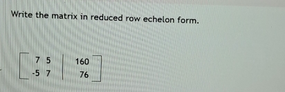 Write the matrix in reduced row echelon form.
beginbmatrix 7&5&|&160 -5&7&|&76endbmatrix