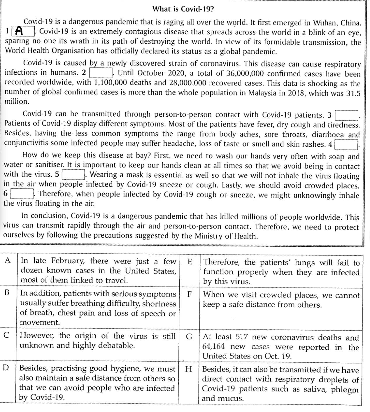 What is Covid-19? 
Covid-19 is a dangerous pandemic that is raging all over the world. It first emerged in Wuhan, China. 
1 A . Covid-19 is an extremely contagious disease that spreads across the world in a blink of an eye, 
sparing no one its wrath in its path of destroying the world. In view of its formidable transmission, the 
World Health Organisation has officially declared its status as a global pandemic. 
Covid-19 is caused by a newly discovered strain of coronavirus. This disease can cause respiratory 
infections in humans. 2 □ . Until October 2020, a total of 36,000,000 confirmed cases have been 
recorded worldwide, with 1,100,000 deaths and 28,000,000 recovered cases. This data is shocking as the 
number of global confirmed cases is more than the whole population in Malaysia in 2018, which was 31.5
million. 
Covid- 19 can be transmitted through person-to-person contact with Covid-19 patients. 3 0.3 
Patients of Covid-19 display different symptoms. Most of the patients have fever, dry cough and tiredness. 
Besides, having the less common symptoms the range from body aches, sore throats, diarrhoea and 
conjunctivitis some infected people may suffer headache, loss of taste or smell and skin rashes. 4 
How do we keep this disease at bay? First, we need to wash our hands very often with soap and 
water or sanitiser. It is important to keep our hands clean at all times so that we avoid being in contact 
with the virus. 5 . Wearing a mask is essential as well so that we will not inhale the virus floating 
in the air when people infected by Covid-19 sneeze or cough. Lastly, we should avoid crowded places. 
6 . Therefore, when people infected by Covid-19 cough or sneeze, we might unknowingly inhale 
the virus floating in the air. 
In conclusion, Covid-19 is a dangerous pandemic that has killed millions of people worldwide. This 
virus can transmit rapidly through the air and person-to-person contact. Therefore, we need to protect 
ourselves by following the precautions suggested by the Ministry of Health. 
A 
B 
C 
D