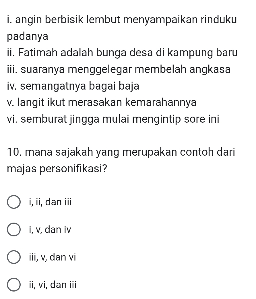 angin berbisik lembut menyampaikan rinduku
padanya
ii. Fatimah adalah bunga desa di kampung baru
iii. suaranya menggelegar membelah angkasa
iv. semangatnya bagai baja
v. langit ikut merasakan kemarahannya
vi. semburat jingga mulai mengintip sore ini
10. mana sajakah yang merupakan contoh dari
majas personifıkasi?
i, ii, dan iii
i, v, dan iv
iii, v, dan vi
ii, vi, dan iii