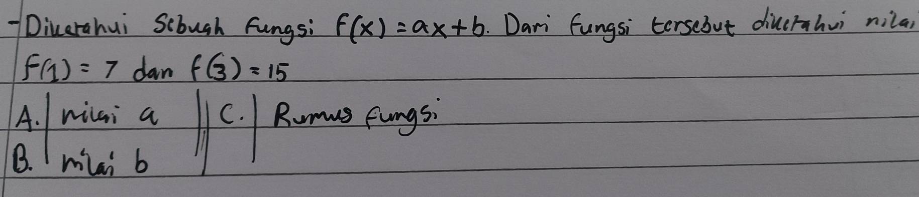 Dicerahui Scbugh fungs: f(x)=ax+b Dari fungsi tersebut diucrahuì nila
f(1)=7 dan f(3)=15
A. nilai a C. Runw Eungs.
B. Imiai b