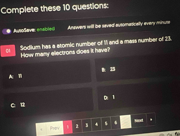 Complete these 10 questions:
AutoSave: enabled Answers will be saved automatically every minute
01 Sodium has a atomic number of 11 and a mass number of 23.
How many electrons does it have?
A: 11 B: 23
C: 12 D: 1
Prev 1 2 3 4 5 6... Next