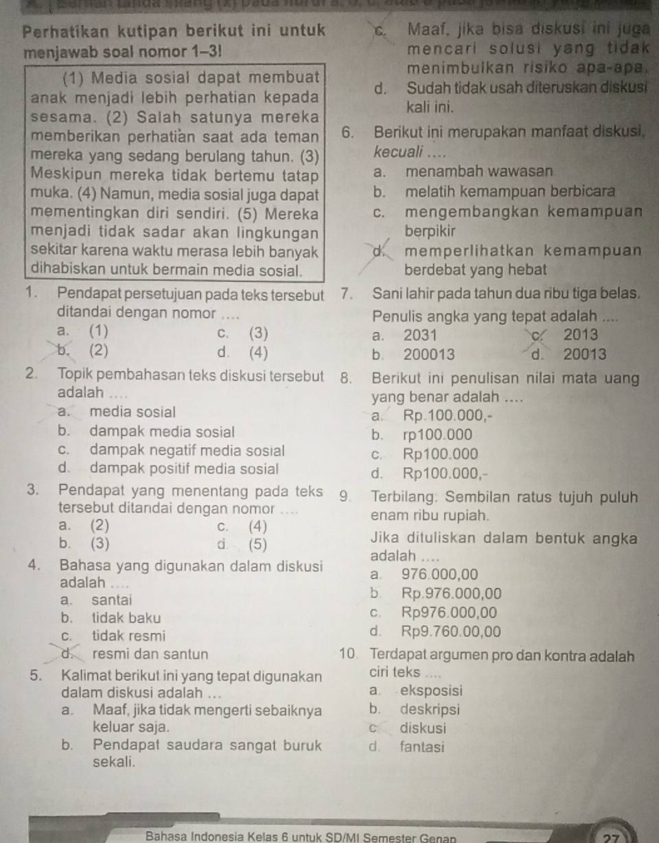 Perhatikan kutipan berikut ini untuk c. Maaf, jika bisa diskusi ini juga
menjawab soal nomor 1-3! mencari solusi yang tida 
menimbulkan risiko apa-apa.
(1) Media sosial dapat membuat
anak menjadi lebih perhatian kepada d. Sudah tidak usah diteruskan diskusi
kali ini.
sesama. (2) Salah satunya mereka
memberikan perhatian saat ada teman 6. Berikut ini merupakan manfaat diskusi.
mereka yang sedang berulang tahun. (3) kecuali …_
Meskipun mereka tidak bertemu tatap a. menambah wawasan
muka. (4) Namun, media sosial juga dapat b. melatih kemampuan berbicara
mementingkan diri sendiri. (5) Mereka c. mengembangkan kemampuan
menjadi tidak sadar akan lingkungan berpikir
sekitar karena waktu merasa lebih banyak d memperlihatkan kemampuan
dihabiskan untuk bermain media sosial. berdebat yang hebat
1. Pendapat persetujuan pada teks tersebut 7. Sani lahir pada tahun dua ribu tiga belas.
ditandai dengan nomor ... Penulis angka yang tepat adalah ....
a. (1) c. (3) a. 2031 c 2013
b. (2) d. (4) b 200013 d. 20013
2. Topik pembahasan teks diskusi tersebut 8. Berikut ini penulisan nilai mata uang
adalah  _
yang benar adalah ....
a. media sosial a. Rp 100.000,-
b. dampak media sosial b. rp100.000
c. dampak negatif media sosial c. Rp100.000
d. dampak positif media sosial d. Rp100.000,-
3. Pendapat yang menentang pada teks 9. Terbilang: Sembilan ratus tujuh puluh
tersebut ditandai dengan nomor .. enam ribu rupiah.
a. (2) c. (4)
b. (3) d (5)
Jika dituliskan dalam bentuk angka
adalah      
4. Bahasa yang digunakan dalam diskusi a. 976.000,00
adalah ....
a. santai b. Rp.976.000,00
b. tidak baku c. Rp976.000,00
c. tidak resmi d. Rp9.760.00,00
d. resmi dan santun 10 Terdapat argumen pro dan kontra adalah
5. Kalimat berikut ini yang tepat digunakan ciri teks ....
dalam diskusi adalah ... a eksposisi
a. Maaf, jika tidak mengerti sebaiknya b. deskripsi
keluar saja. c diskusi
b. Pendapat saudara sangat buruk d fantasi
sekali.
Bahasa Indonesia Kelas 6 untuk SD/MI Semester Genan