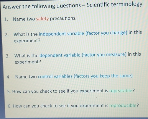 Answer the following questions - Scientific terminology 
1. Name two safety precautions. 
2. What is the independent variable (factor you change) in this 
experiment? 
3. What is the dependent variable (factor you measure) in this 
experiment? 
4. Name two control variables (factors you keep the same). 
5. How can you check to see if you experiment is repeatable? 
6. How can you check to see if you experiment is reproducible?